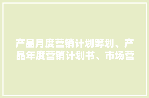 产品月度营销计划筹划、产品年度营销计划书、市场营销计划筹划