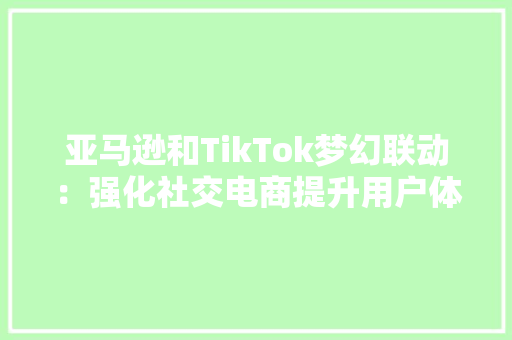 亚马逊和TikTok梦幻联动：强化社交电商提升用户体验与产品销量 亚马逊和TikTok梦幻联动：强化社交电商提升用户体验与产品销量 互联通信