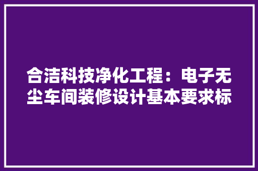 合洁科技净化工程：电子无尘车间装修设计基本要求标准及功能