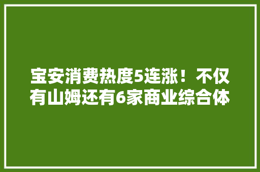 宝安消费热度5连涨！不仅有山姆还有6家商业综合体蓄势待发