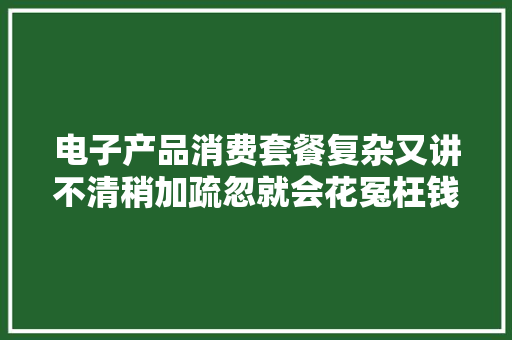 电子产品消费套餐复杂又讲不清稍加疏忽就会花冤枉钱！ 电子产品消费套餐复杂又讲不清稍加疏忽就会花冤枉钱！ 互联通信