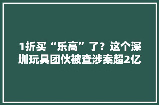 1折买“乐高”了？这个深圳玩具团伙被查涉案超2亿元 1折买“乐高”了？这个深圳玩具团伙被查涉案超2亿元 人工智能