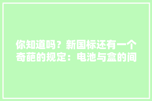 你知道吗？新国标还有一个奇葩的规定：电池与盒的间隙≤30mm！ 你知道吗？新国标还有一个奇葩的规定：电池与盒的间隙≤30mm！ 互联通信