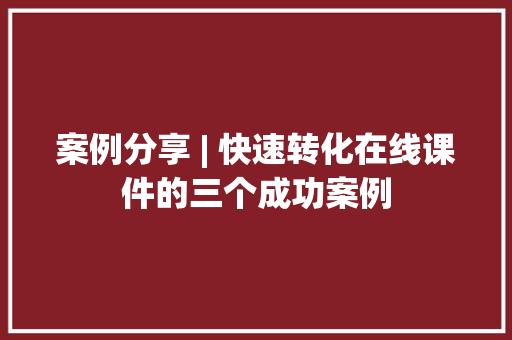 案例分享 | 快速转化在线课件的三个成功案例 案例分享 | 快速转化在线课件的三个成功案例 互联通信