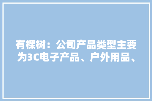 有棵树：公司产品类型主要为3C电子产品、户外用品、家居生活用品、玩具、车载用品等 有棵树：公司产品类型主要为3C电子产品、户外用品、家居生活用品、玩具、车载用品等 智能科技