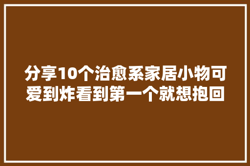 分享10个治愈系家居小物可爱到炸看到第一个就想抱回家 分享10个治愈系家居小物可爱到炸看到第一个就想抱回家 互联通信