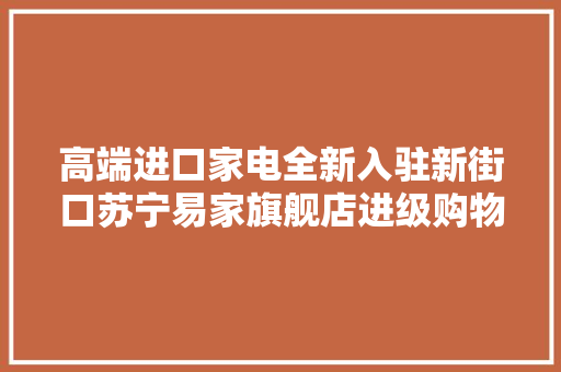 高端进口家电全新入驻新街口苏宁易家旗舰店进级购物场景体验