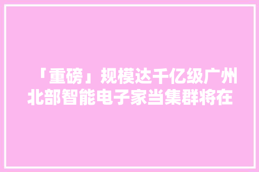 「重磅」规模达千亿级广州北部智能电子家当集群将在花都崛起！ 「重磅」规模达千亿级广州北部智能电子家当集群将在花都崛起！ 智能科技