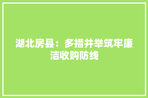 湖北房县：多措并举筑牢廉洁收购防线 湖北房县：多措并举筑牢廉洁收购防线 互联通信