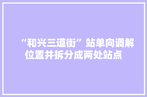 “和兴三道街”站单向调解位置并拆分成两处站点 “和兴三道街”站单向调解位置并拆分成两处站点 人工智能