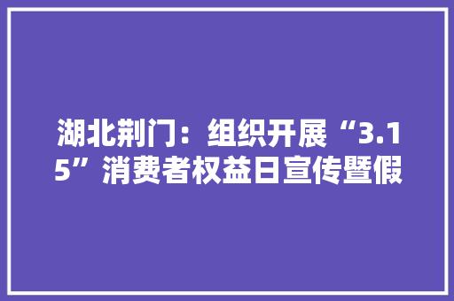 湖北荆门：组织开展“3.15”消费者权益日宣传暨假装伪劣消防产品集中销毁活动 湖北荆门：组织开展“3.15”消费者权益日宣传暨假装伪劣消防产品集中销毁活动 智能科技