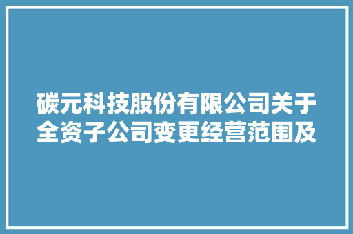 碳元科技股份有限公司关于全资子公司变更经营范围及注册地址并完成工商挂号的通知书记