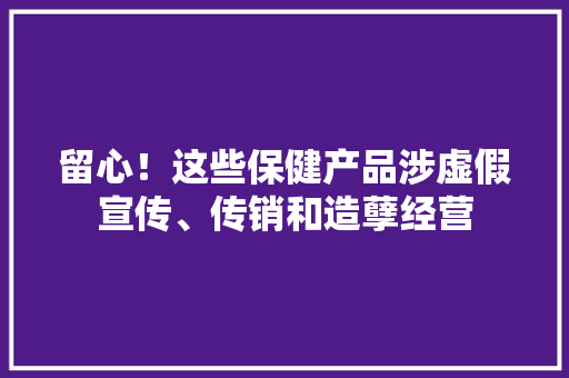 留心！这些保健产品涉虚假宣传、传销和造孽经营 留心！这些保健产品涉虚假宣传、传销和造孽经营 智能家居