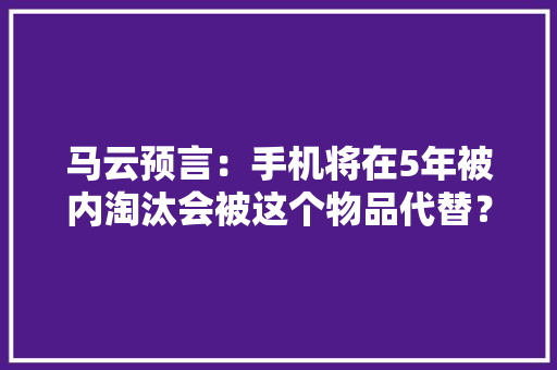 马云预言:手机将在5年被内淘汰会被这个物品代替?真能实现吗 智能科技 马云预言:手机将在5年被内淘汰会被这个物品代替?真能实现吗 马云预言:手机将在5年被内淘汰会被这个物品代替?真能实现吗 智能科技