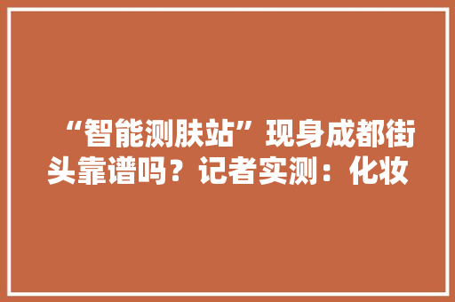 “智能测肤站”现身成都街头靠谱吗？记者实测：化妆前后测出不合数据被引流至线下美容机构 “智能测肤站”现身成都街头靠谱吗？记者实测：化妆前后测出不合数据被引流至线下美容机构 互联通信