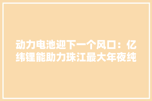 动力电池迎下一个风口：亿纬锂能助力珠江最大年夜纯电动豪华游船首航 动力电池迎下一个风口：亿纬锂能助力珠江最大年夜纯电动豪华游船首航 人工智能