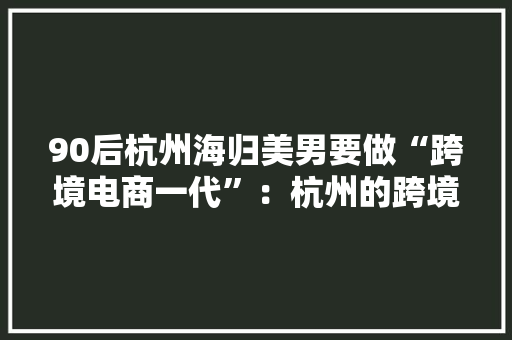 90后杭州海归美男要做“跨境电商一代”：杭州的跨境电商政策好、氛围好、机遇好 90后杭州海归美男要做“跨境电商一代”：杭州的跨境电商政策好、氛围好、机遇好 人工智能