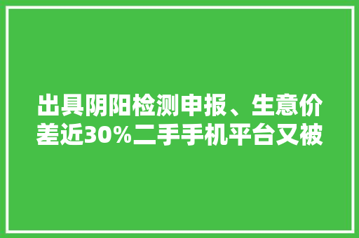 出具阴阳检测申报、生意价差近30%二手手机平台又被爆出乱象 出具阴阳检测申报、生意价差近30%二手手机平台又被爆出乱象 互联通信