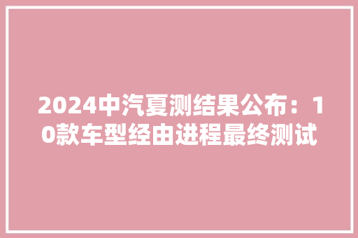 2024中汽夏测结果公布：10款车型经由进程最终测试看看各项谁第一 2024中汽夏测结果公布：10款车型经由进程最终测试看看各项谁第一 互联通信
