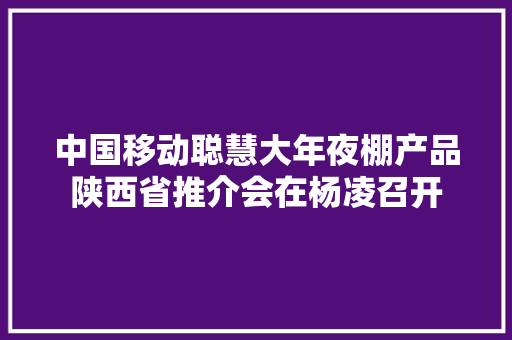 中国移动聪慧大年夜棚产品陕西省推介会在杨凌召开