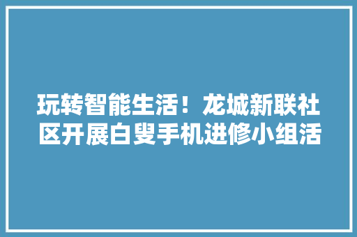 玩转智能生活！龙城新联社区开展白叟手机进修小组活动 玩转智能生活！龙城新联社区开展白叟手机进修小组活动 智能科技