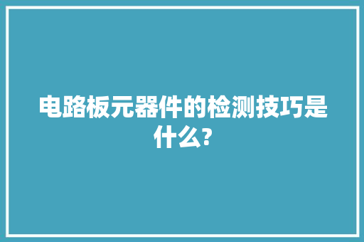 电路板元器件的检测技巧是什么? 电路板元器件的检测技巧是什么? 人工智能