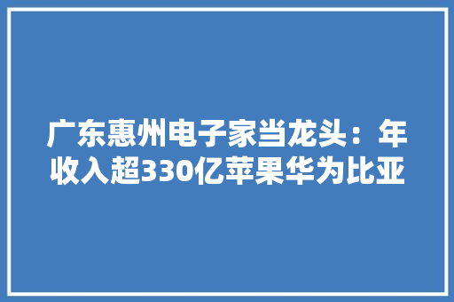 广东惠州电子家当龙头：年收入超330亿苹果华为比亚迪是其客户 广东惠州电子家当龙头：年收入超330亿苹果华为比亚迪是其客户 智能科技