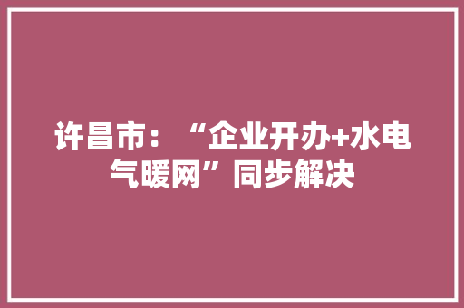许昌市：“企业开办+水电气暖网”同步解决 许昌市：“企业开办+水电气暖网”同步解决 互联通信