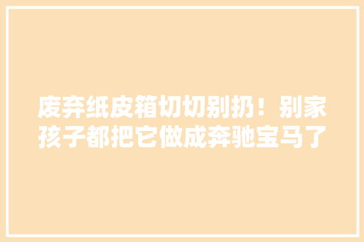 废弃纸皮箱切切别扔！别家孩子都把它做成奔驰宝马了 废弃纸皮箱切切别扔！别家孩子都把它做成奔驰宝马了 智能科技