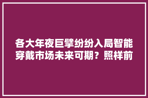 各大年夜巨擘纷纷入局智能穿戴市场未来可期？照样前景堪忧？