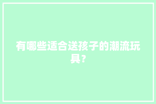 有哪些适合送孩子的潮流玩具？