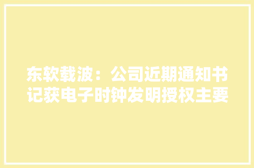 东软载波：公司近期通知书记获电子时钟发明授权主要应用于国网电力产品及智能化产品 东软载波：公司近期通知书记获电子时钟发明授权主要应用于国网电力产品及智能化产品 智能科技