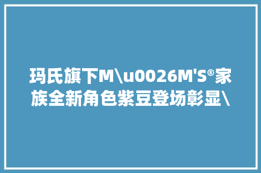 玛氏旗下M\u0026M 玛氏旗下M\u0026M'S®家族全新角色紫豆登场彰显\"不完美\"的逗趣 智能科技