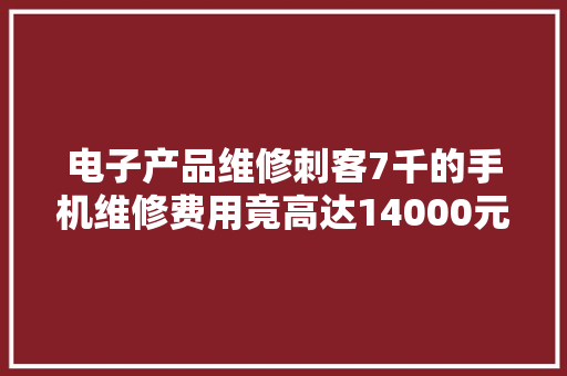 电子产品维修刺客7千的手机维修费用竟高达14000元！
