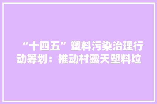 “十四五”塑料污染治理行动筹划：推动村露天塑料垃圾基本清零 “十四五”塑料污染治理行动筹划：推动村露天塑料垃圾基本清零 智能家居
