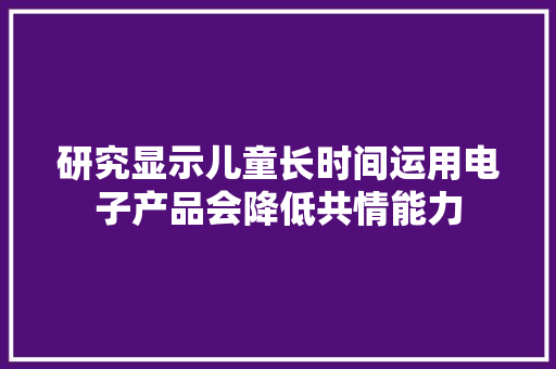 研究显示儿童长时间运用电子产品会降低共情能力 研究显示儿童长时间运用电子产品会降低共情能力 互联通信