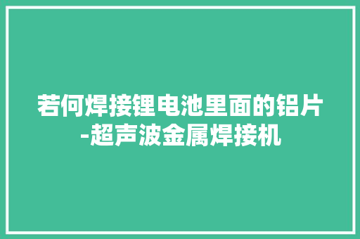 若何焊接锂电池里面的铝片-超声波金属焊接机 若何焊接锂电池里面的铝片-超声波金属焊接机 智能科技