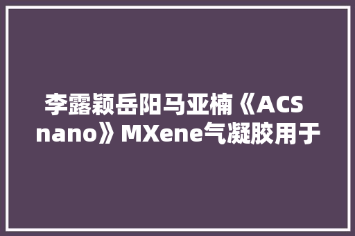 李露颖岳阳马亚楠《ACS nano》MXene气凝胶用于自愈合柔性电子皮肤