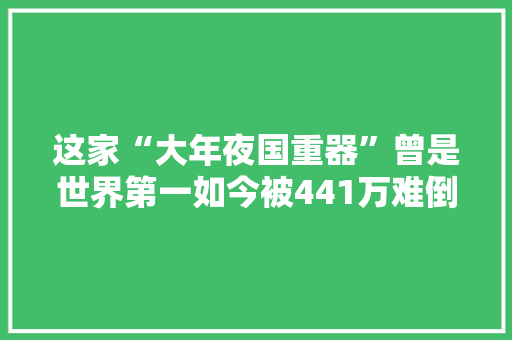 这家“大年夜国重器”曾是世界第一如今被441万难倒面临破产重整 这家“大年夜国重器”曾是世界第一如今被441万难倒面临破产重整 智能家居
