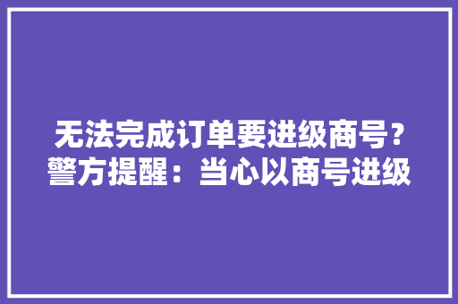 无法完成订单要进级商号？警方提醒：当心以商号进级为由实施的诱骗！ 无法完成订单要进级商号？警方提醒：当心以商号进级为由实施的诱骗！ 智能家居