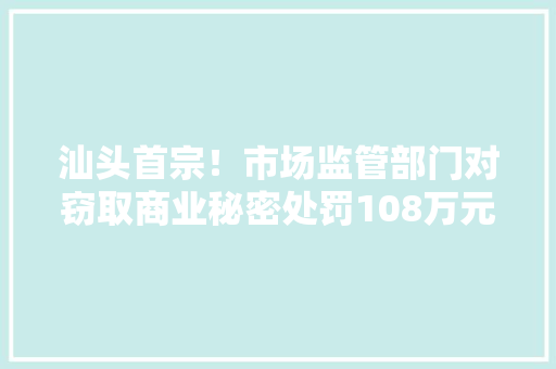 汕头首宗！市场监管部门对窃取商业秘密处罚108万元 汕头首宗！市场监管部门对窃取商业秘密处罚108万元 智能家居