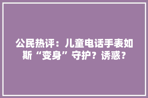 公民热评：儿童电话手表如斯“变身”守护？诱惑？ 公民热评：儿童电话手表如斯“变身”守护？诱惑？ 人工智能