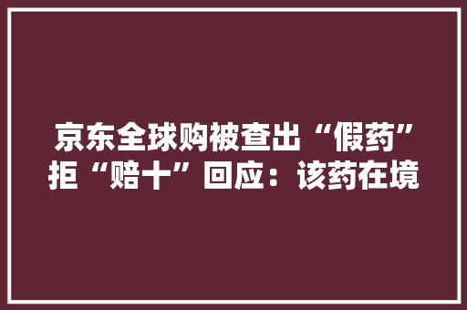 京东全球购被查出“假药”拒“赔十”回应：该药在境外合法 京东全球购被查出“假药”拒“赔十”回应：该药在境外合法 人工智能