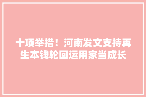十项举措！河南发文支持再生本钱轮回运用家当成长 十项举措！河南发文支持再生本钱轮回运用家当成长 智能家居