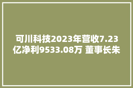 可川科技2023年营收7.23亿净利9533.08万 董事长朱春华薪酬173.55万 可川科技2023年营收7.23亿净利9533.08万 董事长朱春华薪酬173.55万 智能家居