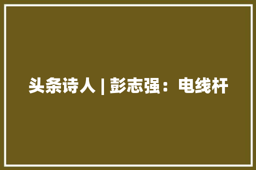 头条诗人 | 彭志强：电线杆 头条诗人 | 彭志强：电线杆 智能家居