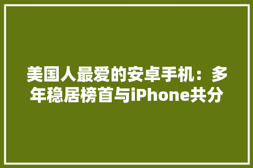 美国人最爱的安卓手机：多年稳居榜首与iPhone共分一杯羹 美国人最爱的安卓手机：多年稳居榜首与iPhone共分一杯羹 智能科技