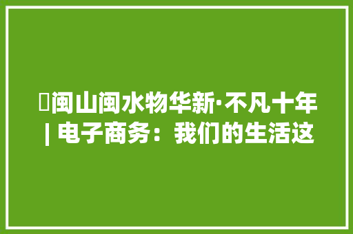 ​闽山闽水物华新·不凡十年 | 电子商务：我们的生活这样被改变 ​闽山闽水物华新·不凡十年 | 电子商务：我们的生活这样被改变 人工智能