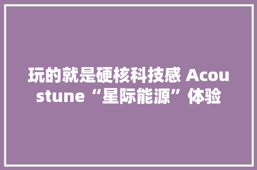 玩的就是硬核科技感 Acoustune“星际能源”体验 玩的就是硬核科技感 Acoustune“星际能源”体验 互联通信