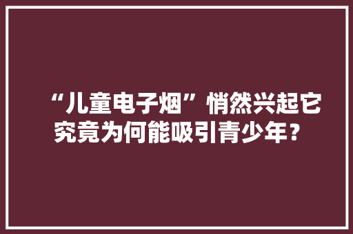 “儿童电子烟”悄然兴起它究竟为何能吸引青少年？ “儿童电子烟”悄然兴起它究竟为何能吸引青少年？ 智能家居